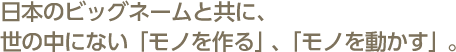 日本のビッグネームと共に、世の中にない「モノを作る」、「モノを動かす」。